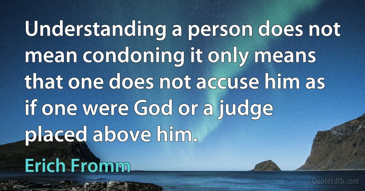 Understanding a person does not mean condoning it only means that one does not accuse him as if one were God or a judge placed above him. (Erich Fromm)