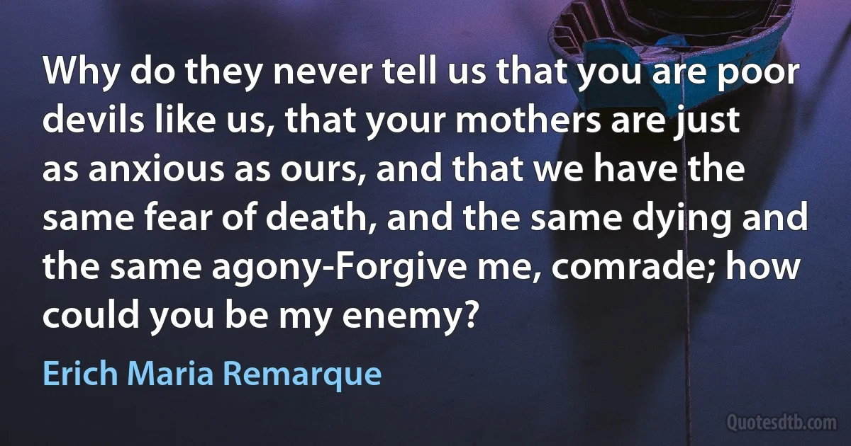 Why do they never tell us that you are poor devils like us, that your mothers are just as anxious as ours, and that we have the same fear of death, and the same dying and the same agony-Forgive me, comrade; how could you be my enemy? (Erich Maria Remarque)