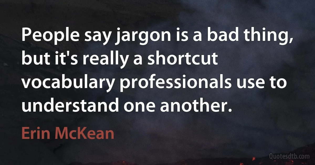 People say jargon is a bad thing, but it's really a shortcut vocabulary professionals use to understand one another. (Erin McKean)