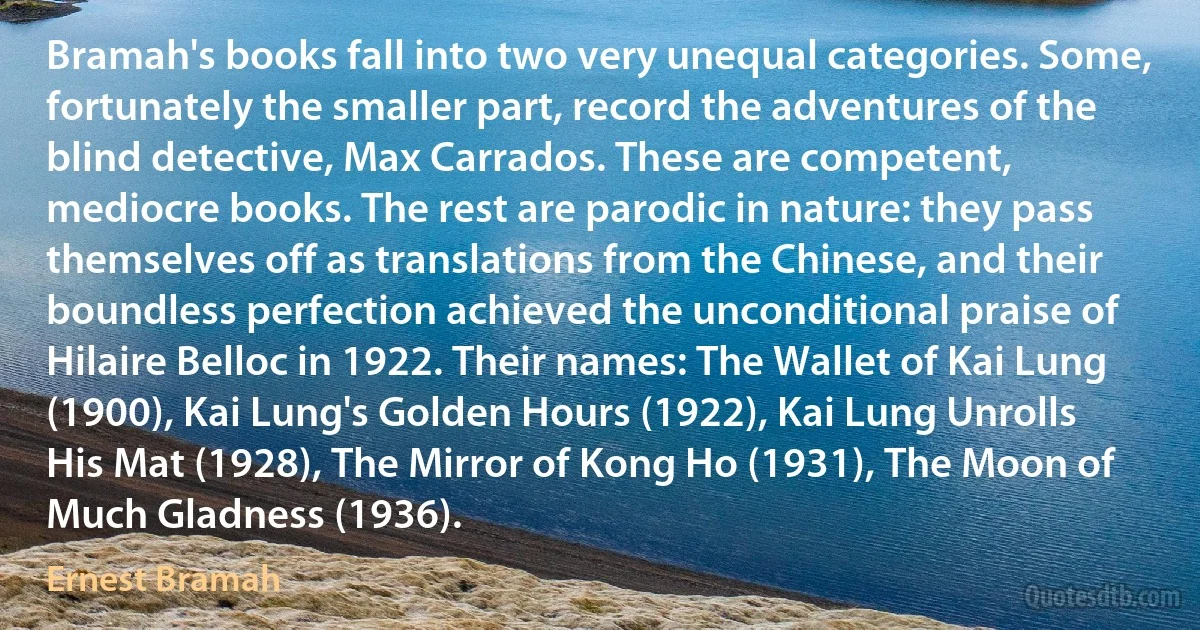 Bramah's books fall into two very unequal categories. Some, fortunately the smaller part, record the adventures of the blind detective, Max Carrados. These are competent, mediocre books. The rest are parodic in nature: they pass themselves off as translations from the Chinese, and their boundless perfection achieved the unconditional praise of Hilaire Belloc in 1922. Their names: The Wallet of Kai Lung (1900), Kai Lung's Golden Hours (1922), Kai Lung Unrolls His Mat (1928), The Mirror of Kong Ho (1931), The Moon of Much Gladness (1936). (Ernest Bramah)