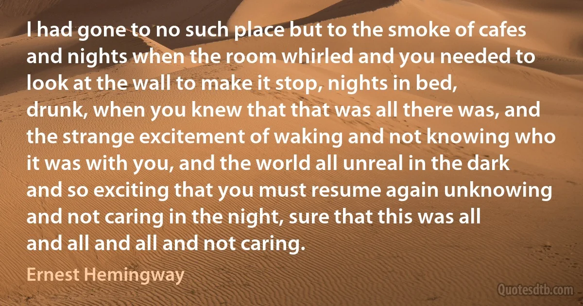 I had gone to no such place but to the smoke of cafes and nights when the room whirled and you needed to look at the wall to make it stop, nights in bed, drunk, when you knew that that was all there was, and the strange excitement of waking and not knowing who it was with you, and the world all unreal in the dark and so exciting that you must resume again unknowing and not caring in the night, sure that this was all and all and all and not caring. (Ernest Hemingway)