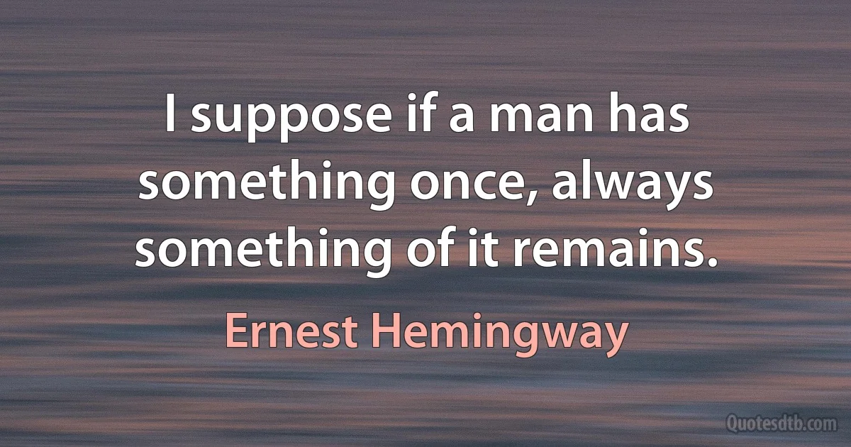 I suppose if a man has something once, always something of it remains. (Ernest Hemingway)