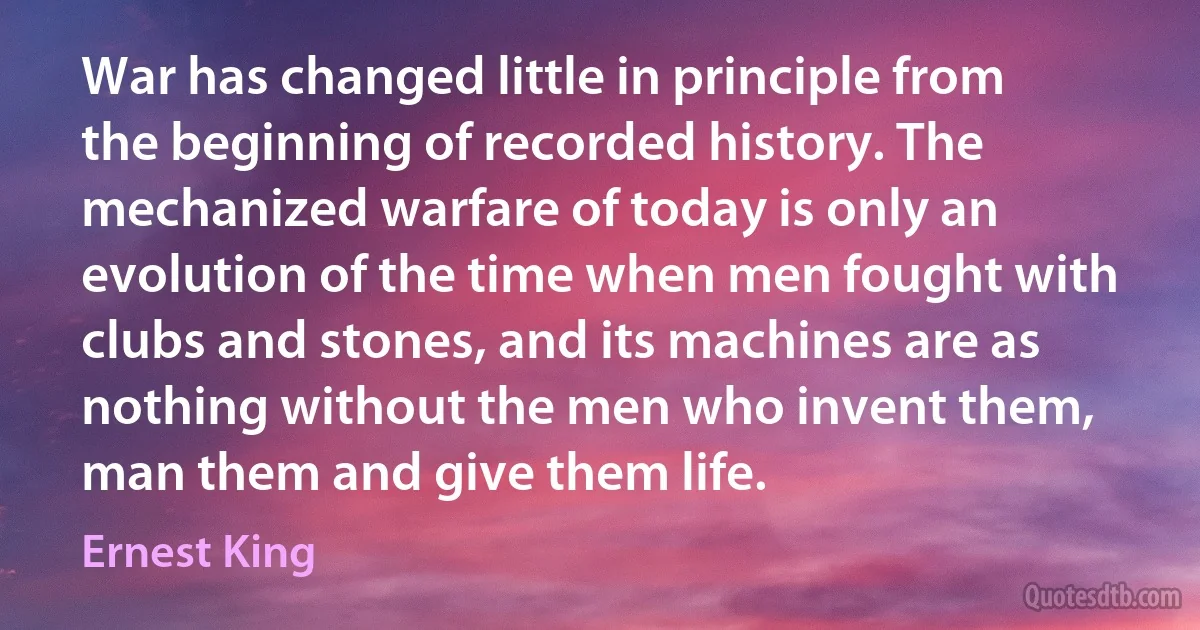 War has changed little in principle from the beginning of recorded history. The mechanized warfare of today is only an evolution of the time when men fought with clubs and stones, and its machines are as nothing without the men who invent them, man them and give them life. (Ernest King)