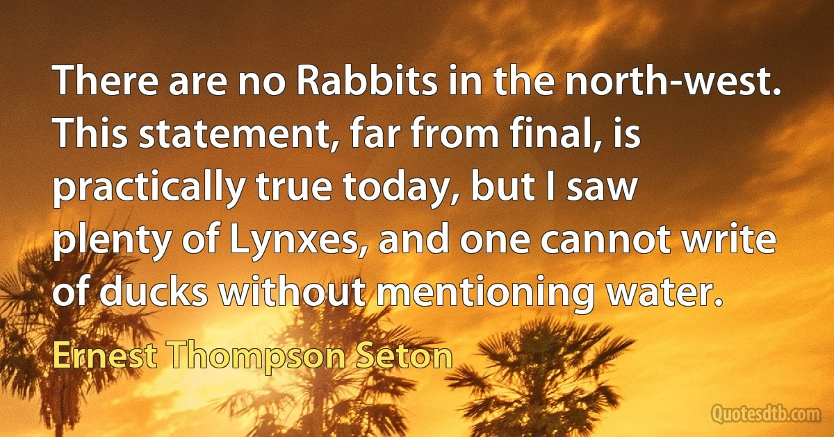 There are no Rabbits in the north-west. This statement, far from final, is practically true today, but I saw plenty of Lynxes, and one cannot write of ducks without mentioning water. (Ernest Thompson Seton)