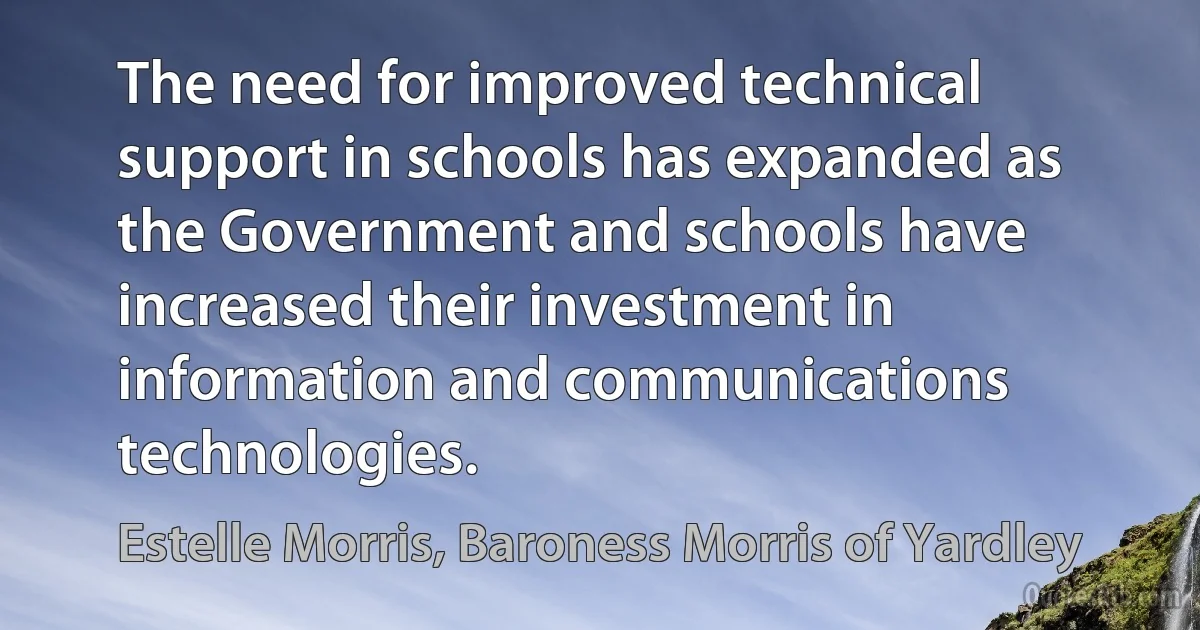 The need for improved technical support in schools has expanded as the Government and schools have increased their investment in information and communications technologies. (Estelle Morris, Baroness Morris of Yardley)