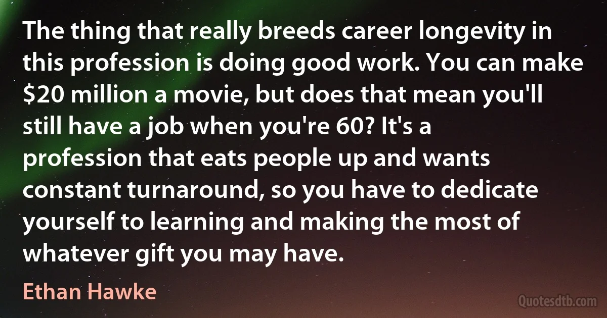 The thing that really breeds career longevity in this profession is doing good work. You can make $20 million a movie, but does that mean you'll still have a job when you're 60? It's a profession that eats people up and wants constant turnaround, so you have to dedicate yourself to learning and making the most of whatever gift you may have. (Ethan Hawke)