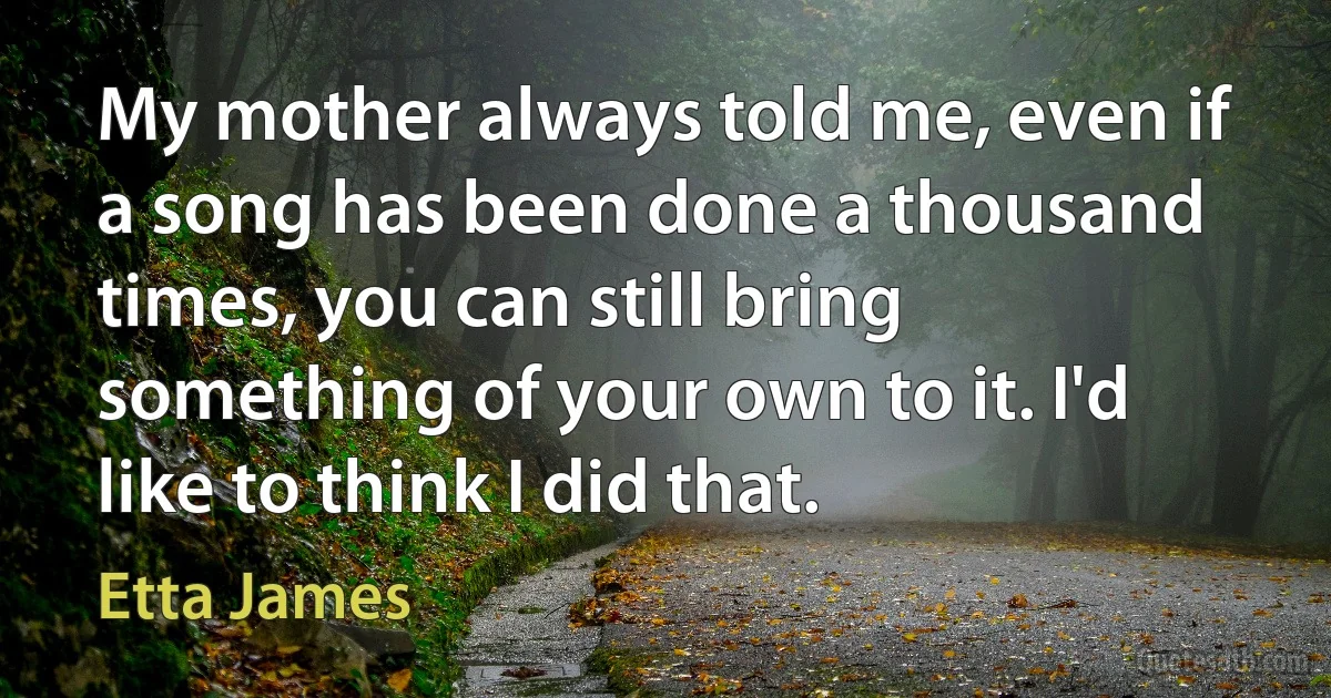 My mother always told me, even if a song has been done a thousand times, you can still bring something of your own to it. I'd like to think I did that. (Etta James)