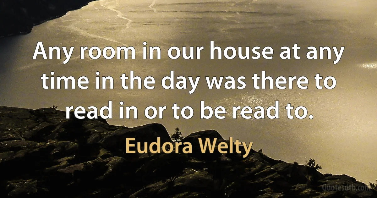 Any room in our house at any time in the day was there to read in or to be read to. (Eudora Welty)