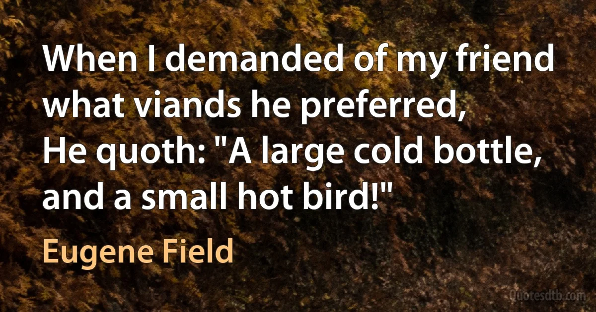 When I demanded of my friend what viands he preferred,
He quoth: "A large cold bottle, and a small hot bird!" (Eugene Field)