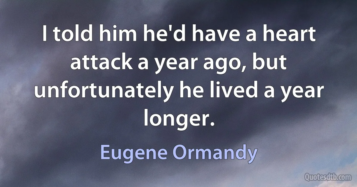 I told him he'd have a heart attack a year ago, but unfortunately he lived a year longer. (Eugene Ormandy)