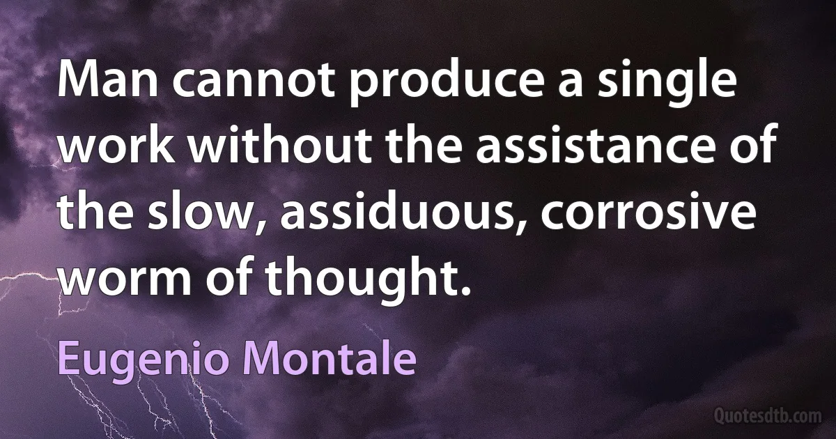 Man cannot produce a single work without the assistance of the slow, assiduous, corrosive worm of thought. (Eugenio Montale)