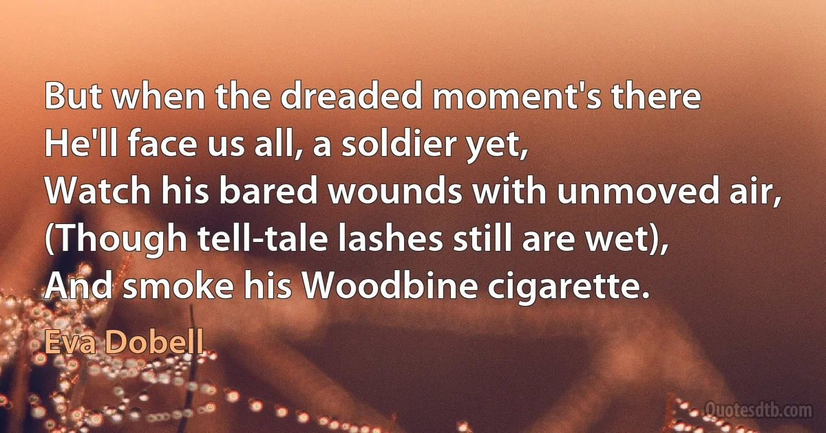 But when the dreaded moment's there
He'll face us all, a soldier yet,
Watch his bared wounds with unmoved air,
(Though tell-tale lashes still are wet),
And smoke his Woodbine cigarette. (Eva Dobell)