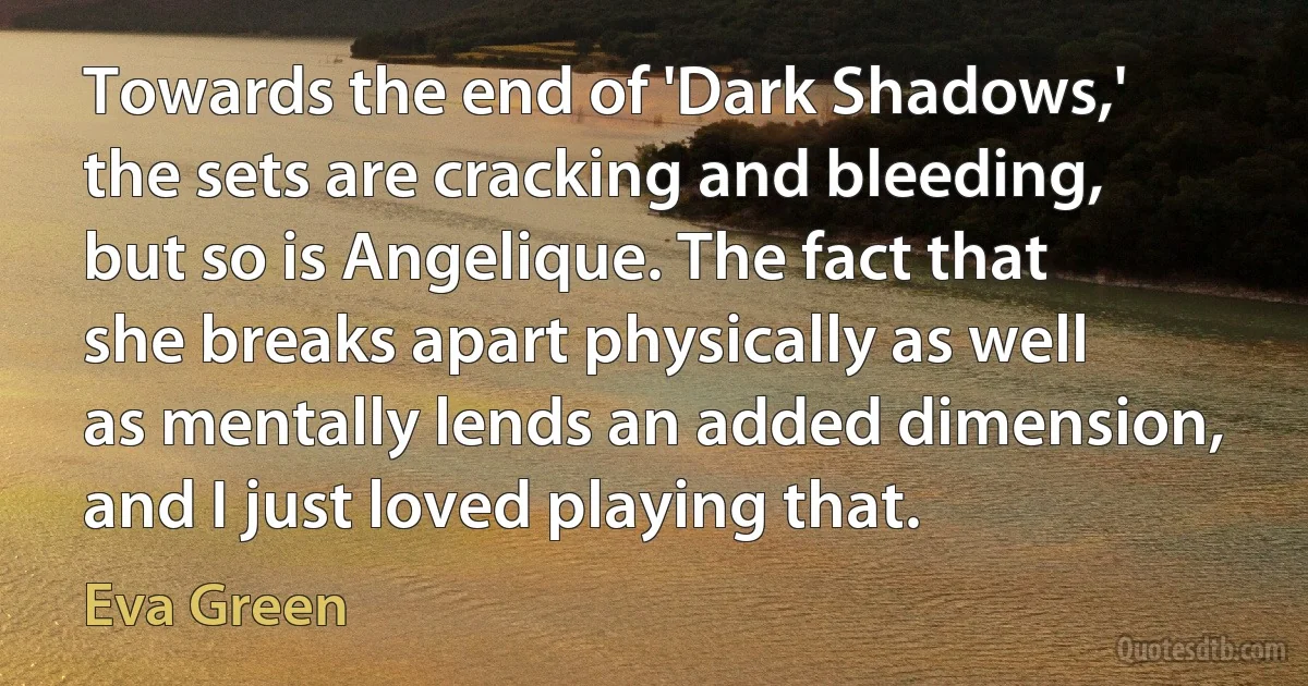 Towards the end of 'Dark Shadows,' the sets are cracking and bleeding, but so is Angelique. The fact that she breaks apart physically as well as mentally lends an added dimension, and I just loved playing that. (Eva Green)