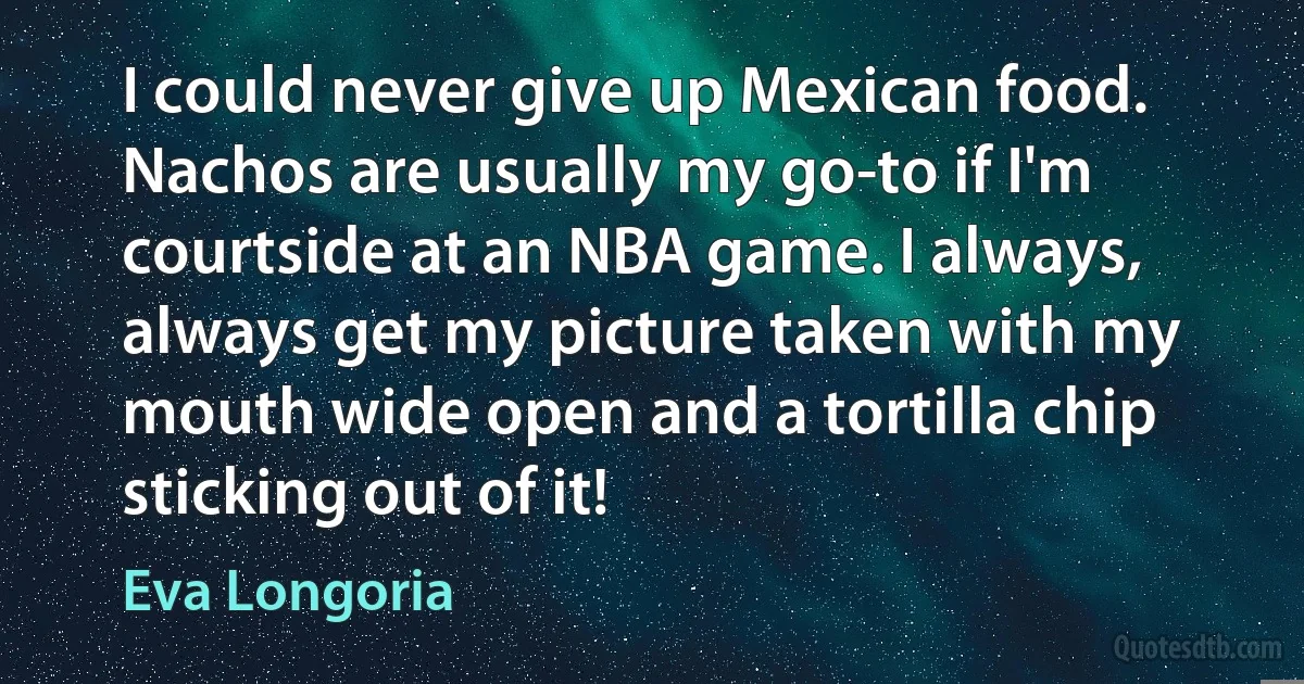 I could never give up Mexican food. Nachos are usually my go-to if I'm courtside at an NBA game. I always, always get my picture taken with my mouth wide open and a tortilla chip sticking out of it! (Eva Longoria)