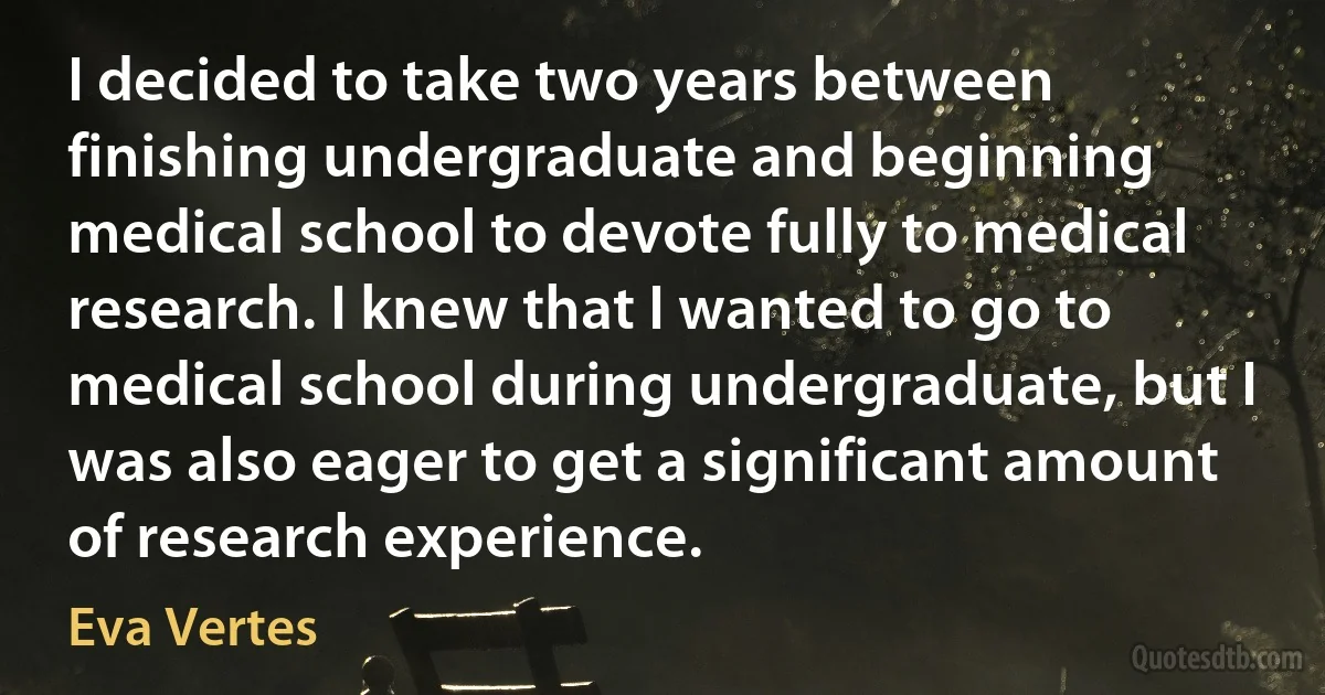 I decided to take two years between finishing undergraduate and beginning medical school to devote fully to medical research. I knew that I wanted to go to medical school during undergraduate, but I was also eager to get a significant amount of research experience. (Eva Vertes)