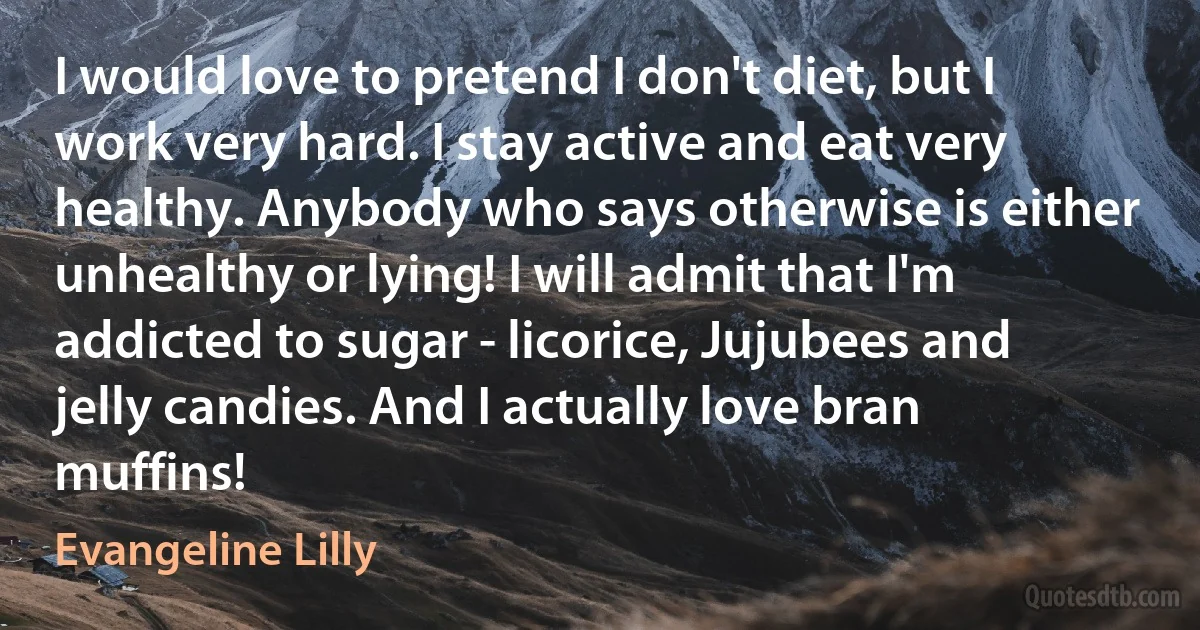 I would love to pretend I don't diet, but I work very hard. I stay active and eat very healthy. Anybody who says otherwise is either unhealthy or lying! I will admit that I'm addicted to sugar - licorice, Jujubees and jelly candies. And I actually love bran muffins! (Evangeline Lilly)