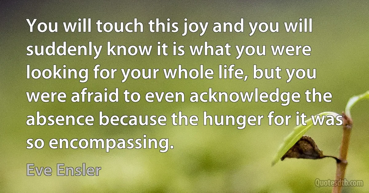 You will touch this joy and you will suddenly know it is what you were looking for your whole life, but you were afraid to even acknowledge the absence because the hunger for it was so encompassing. (Eve Ensler)