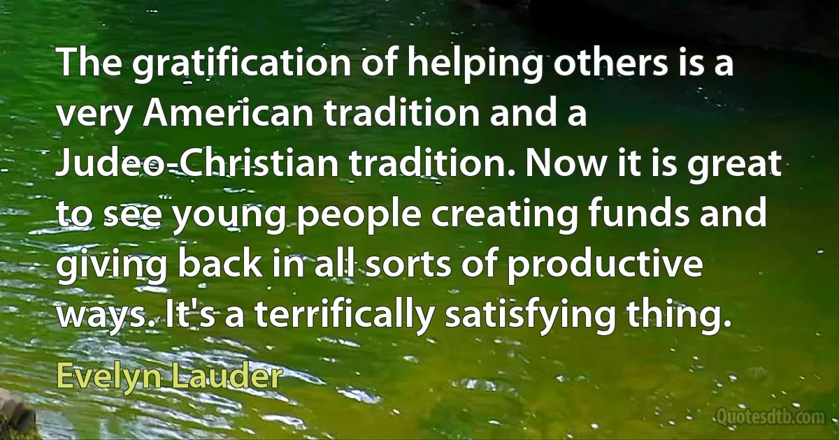 The gratification of helping others is a very American tradition and a Judeo-Christian tradition. Now it is great to see young people creating funds and giving back in all sorts of productive ways. It's a terrifically satisfying thing. (Evelyn Lauder)