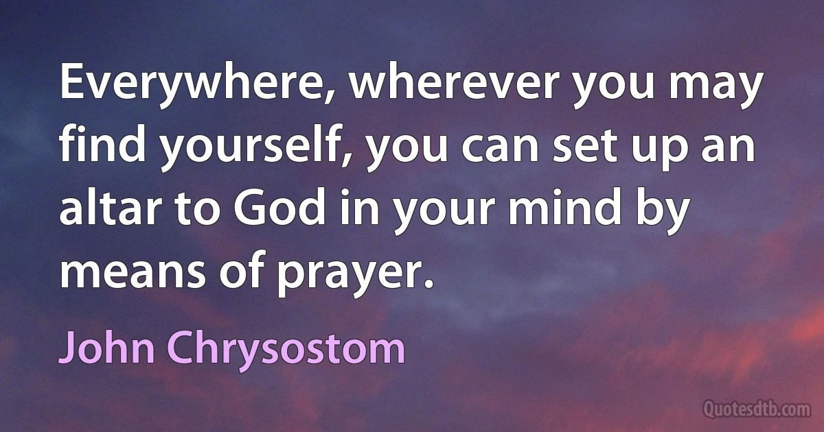 Everywhere, wherever you may find yourself, you can set up an altar to God in your mind by means of prayer. (John Chrysostom)