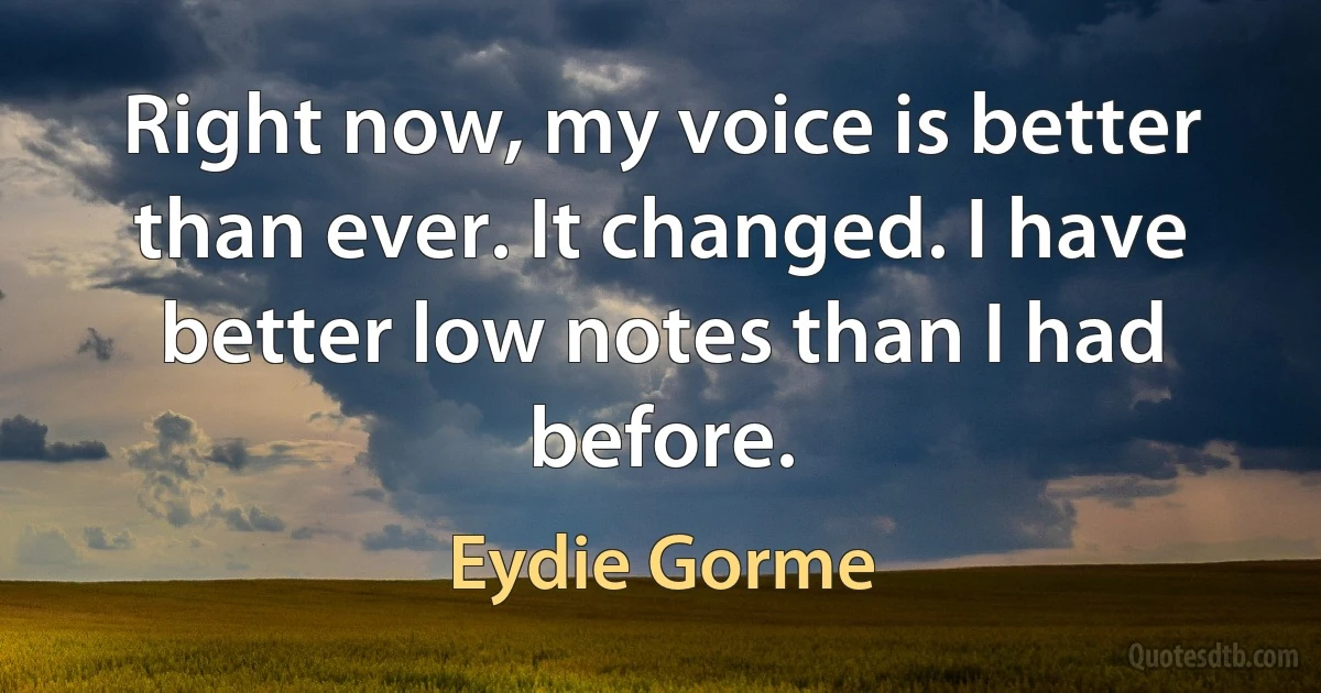 Right now, my voice is better than ever. It changed. I have better low notes than I had before. (Eydie Gorme)