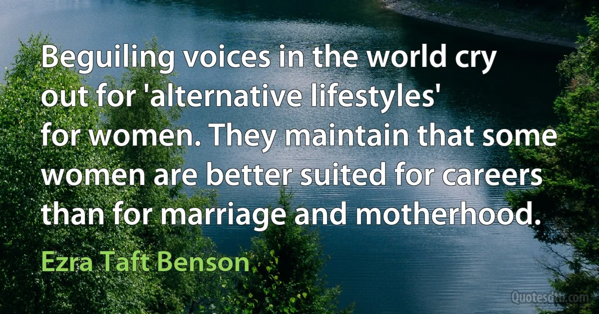 Beguiling voices in the world cry out for 'alternative lifestyles' for women. They maintain that some women are better suited for careers than for marriage and motherhood. (Ezra Taft Benson)