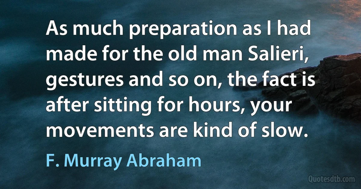 As much preparation as I had made for the old man Salieri, gestures and so on, the fact is after sitting for hours, your movements are kind of slow. (F. Murray Abraham)