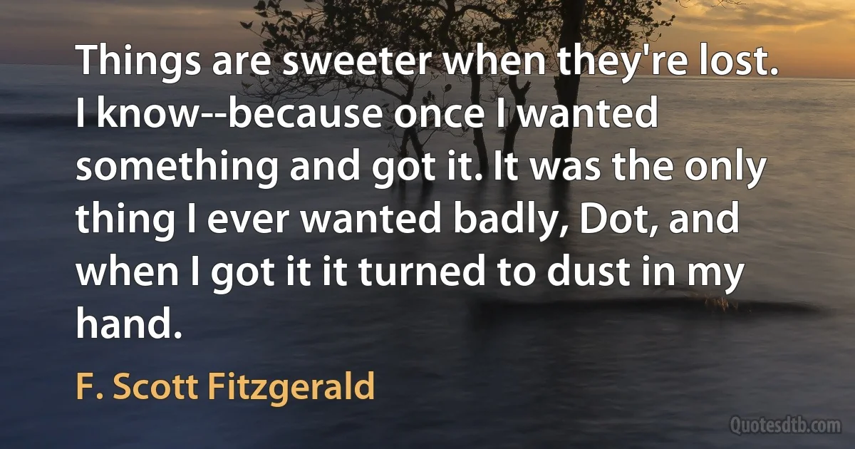 Things are sweeter when they're lost. I know--because once I wanted something and got it. It was the only thing I ever wanted badly, Dot, and when I got it it turned to dust in my hand. (F. Scott Fitzgerald)