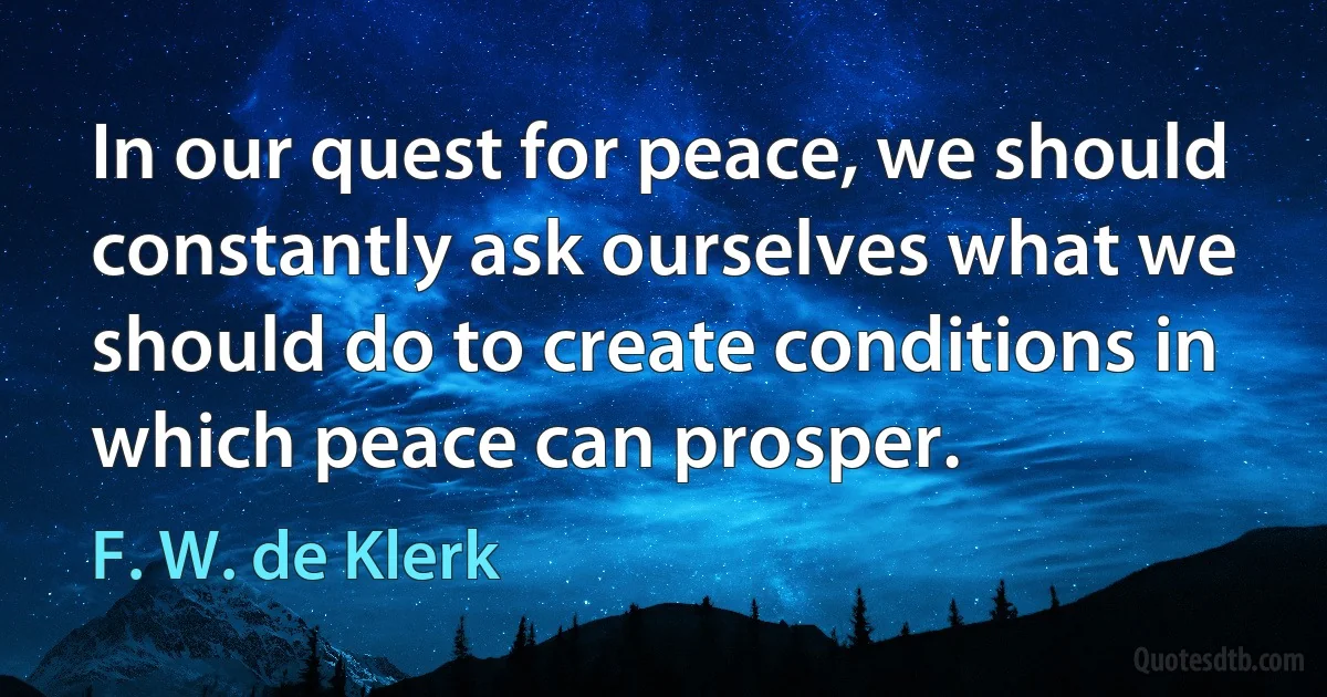 In our quest for peace, we should constantly ask ourselves what we should do to create conditions in which peace can prosper. (F. W. de Klerk)