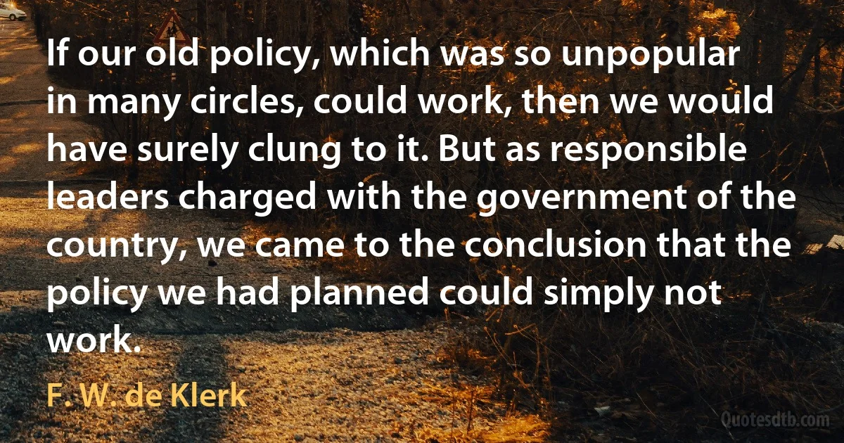 If our old policy, which was so unpopular in many circles, could work, then we would have surely clung to it. But as responsible leaders charged with the government of the country, we came to the conclusion that the policy we had planned could simply not work. (F. W. de Klerk)