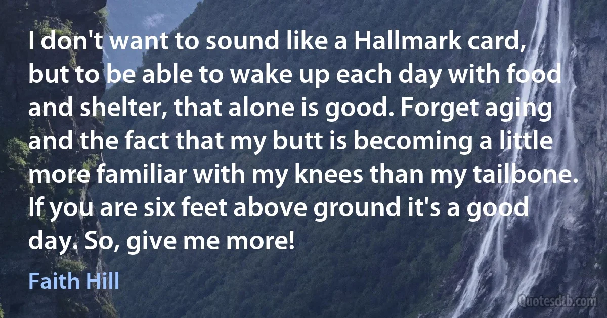 I don't want to sound like a Hallmark card, but to be able to wake up each day with food and shelter, that alone is good. Forget aging and the fact that my butt is becoming a little more familiar with my knees than my tailbone. If you are six feet above ground it's a good day. So, give me more! (Faith Hill)