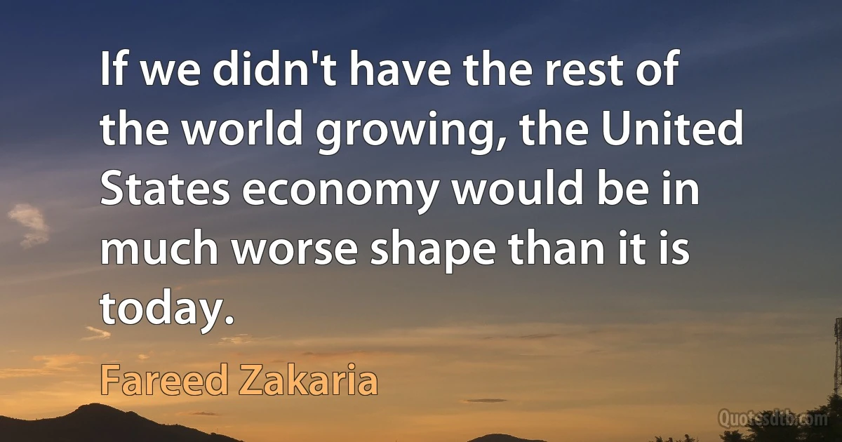 If we didn't have the rest of the world growing, the United States economy would be in much worse shape than it is today. (Fareed Zakaria)