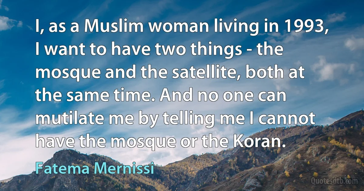 I, as a Muslim woman living in 1993, I want to have two things - the mosque and the satellite, both at the same time. And no one can mutilate me by telling me I cannot have the mosque or the Koran. (Fatema Mernissi)