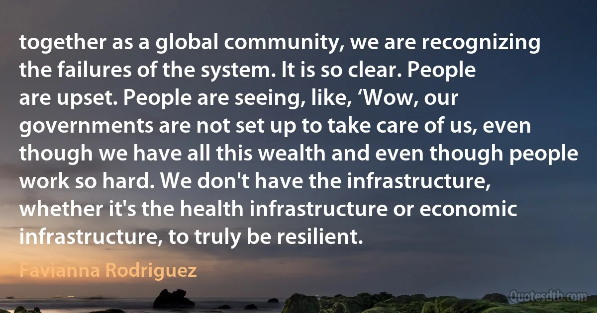 together as a global community, we are recognizing the failures of the system. It is so clear. People are upset. People are seeing, like, ‘Wow, our governments are not set up to take care of us, even though we have all this wealth and even though people work so hard. We don't have the infrastructure, whether it's the health infrastructure or economic infrastructure, to truly be resilient. (Favianna Rodriguez)