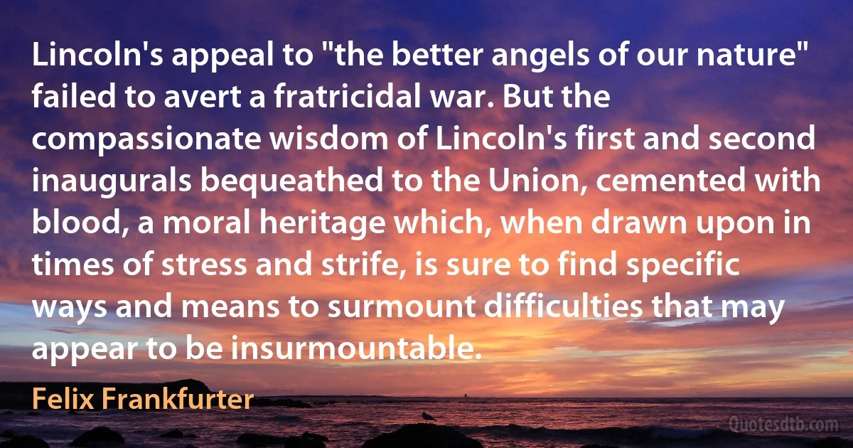 Lincoln's appeal to "the better angels of our nature" failed to avert a fratricidal war. But the compassionate wisdom of Lincoln's first and second inaugurals bequeathed to the Union, cemented with blood, a moral heritage which, when drawn upon in times of stress and strife, is sure to find specific ways and means to surmount difficulties that may appear to be insurmountable. (Felix Frankfurter)