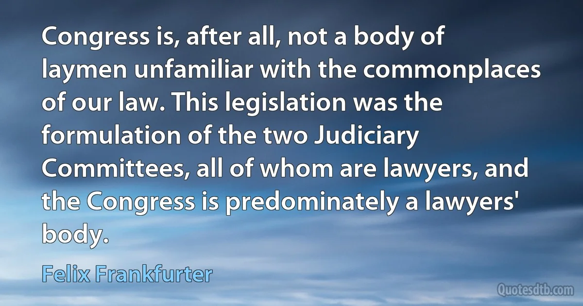 Congress is, after all, not a body of laymen unfamiliar with the commonplaces of our law. This legislation was the formulation of the two Judiciary Committees, all of whom are lawyers, and the Congress is predominately a lawyers' body. (Felix Frankfurter)