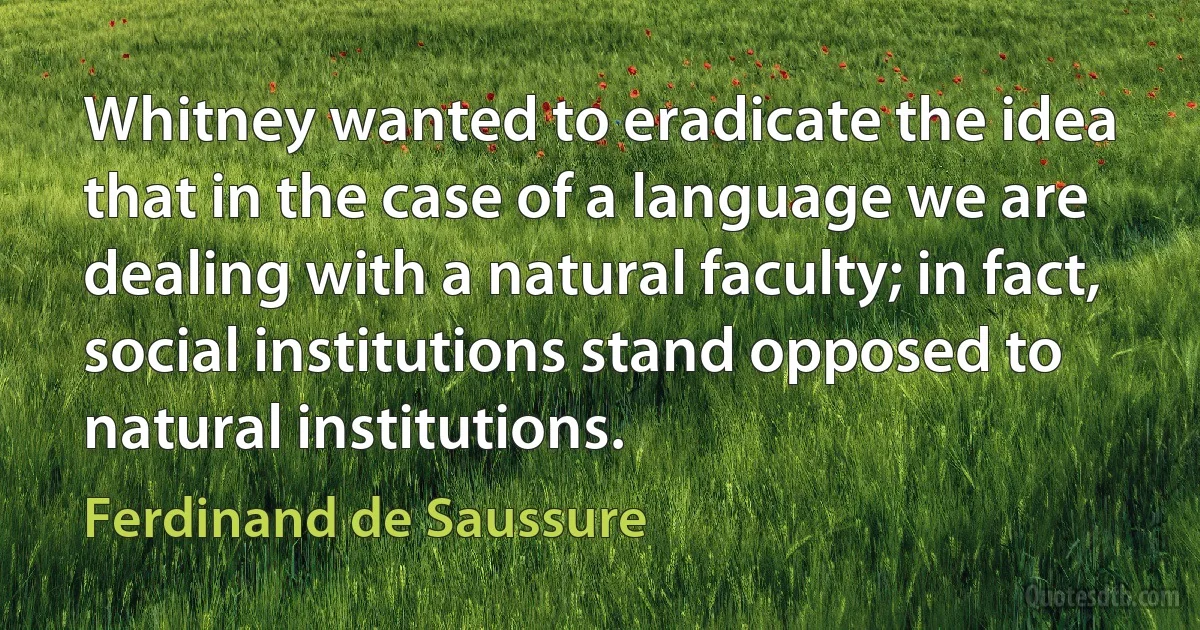 Whitney wanted to eradicate the idea that in the case of a language we are dealing with a natural faculty; in fact, social institutions stand opposed to natural institutions. (Ferdinand de Saussure)