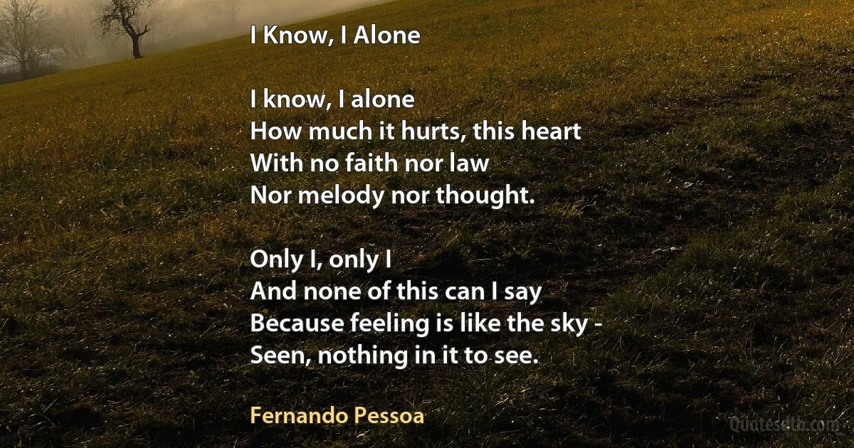 I Know, I Alone

I know, I alone
How much it hurts, this heart
With no faith nor law
Nor melody nor thought.

Only I, only I
And none of this can I say
Because feeling is like the sky -
Seen, nothing in it to see. (Fernando Pessoa)