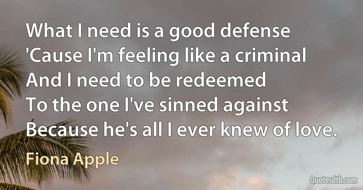 What I need is a good defense
'Cause I'm feeling like a criminal
And I need to be redeemed
To the one I've sinned against
Because he's all I ever knew of love. (Fiona Apple)