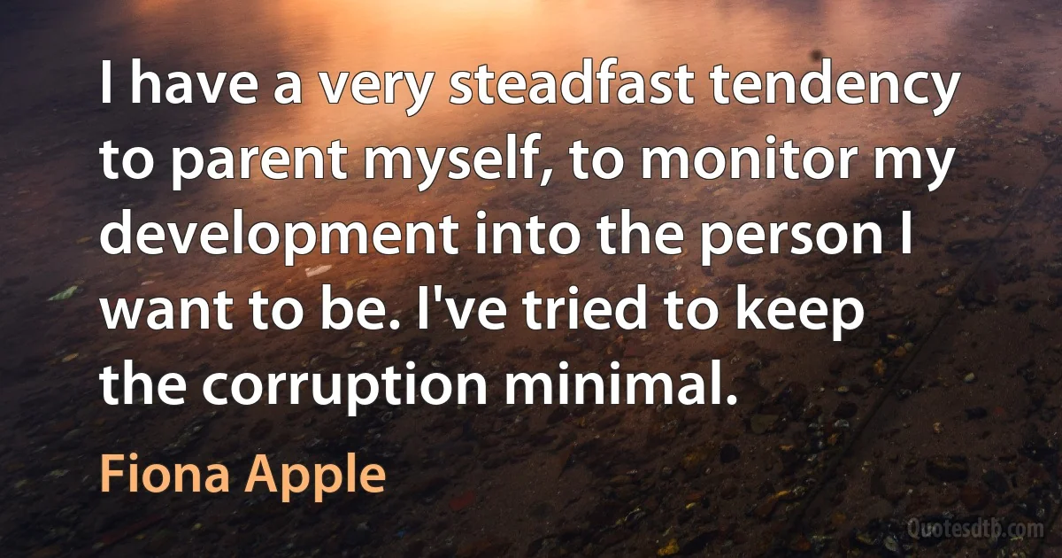 I have a very steadfast tendency to parent myself, to monitor my development into the person I want to be. I've tried to keep the corruption minimal. (Fiona Apple)