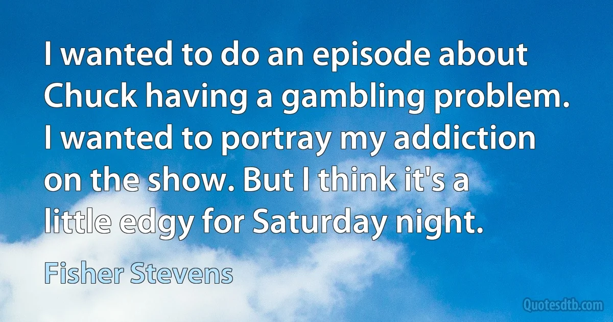 I wanted to do an episode about Chuck having a gambling problem. I wanted to portray my addiction on the show. But I think it's a little edgy for Saturday night. (Fisher Stevens)