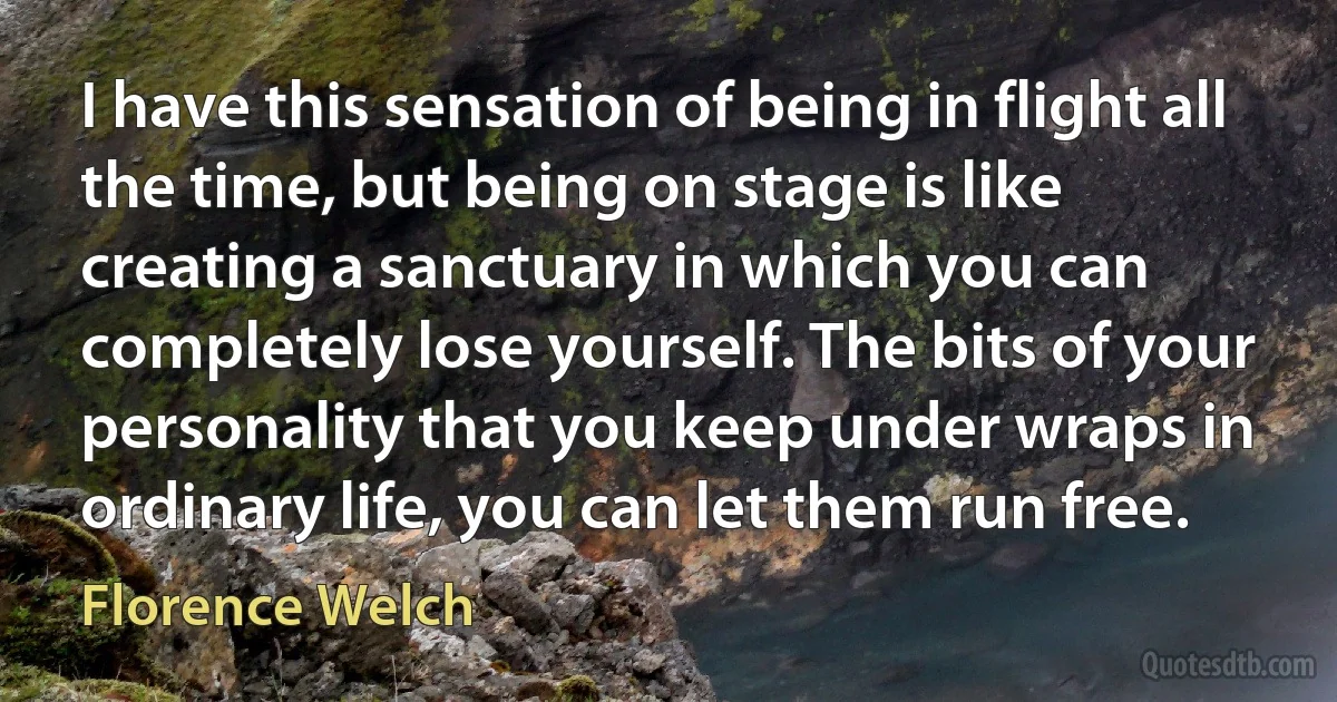 I have this sensation of being in flight all the time, but being on stage is like creating a sanctuary in which you can completely lose yourself. The bits of your personality that you keep under wraps in ordinary life, you can let them run free. (Florence Welch)