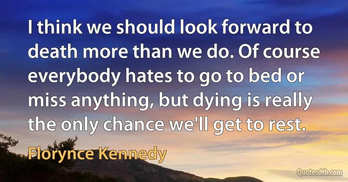 I think we should look forward to death more than we do. Of course everybody hates to go to bed or miss anything, but dying is really the only chance we'll get to rest. (Florynce Kennedy)