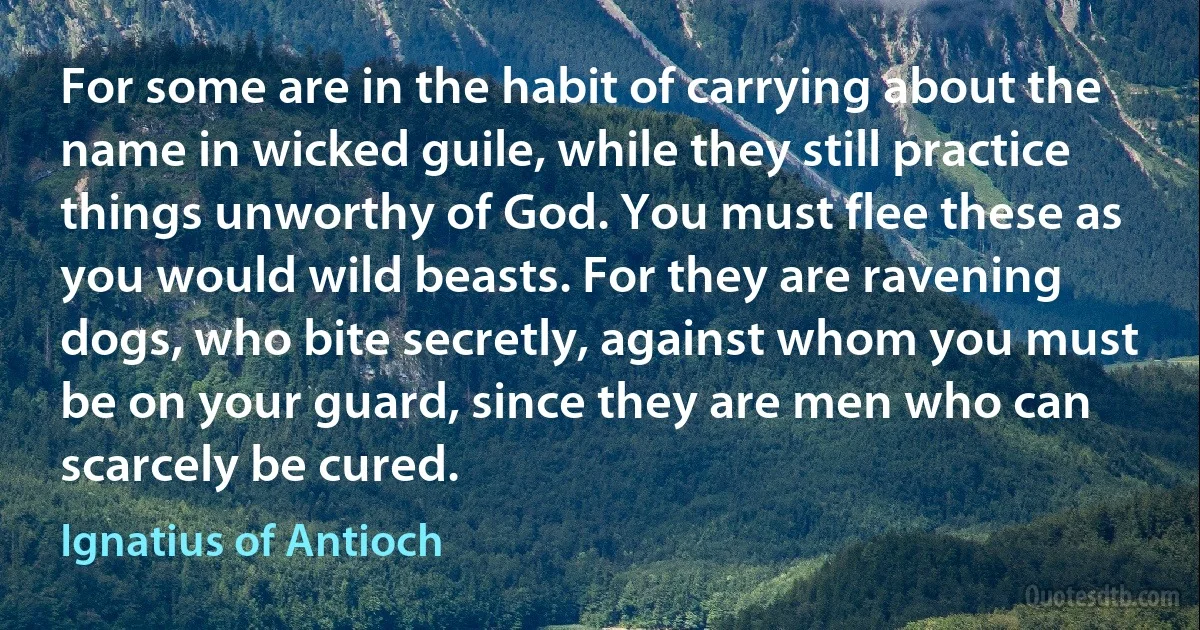 For some are in the habit of carrying about the name in wicked guile, while they still practice things unworthy of God. You must flee these as you would wild beasts. For they are ravening dogs, who bite secretly, against whom you must be on your guard, since they are men who can scarcely be cured. (Ignatius of Antioch)
