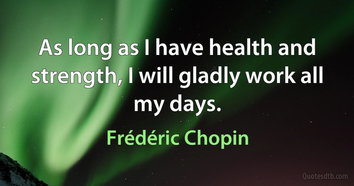 As long as I have health and strength, I will gladly work all my days. (Frédéric Chopin)