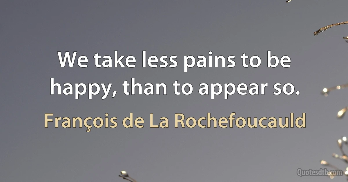 We take less pains to be happy, than to appear so. (François de La Rochefoucauld)