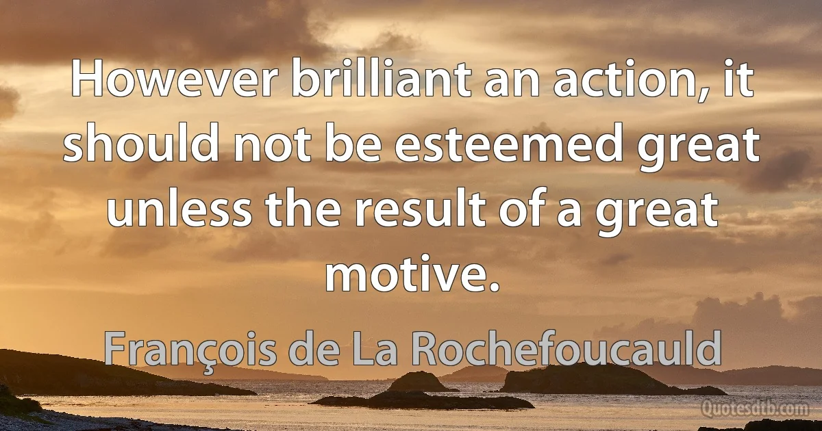 However brilliant an action, it should not be esteemed great unless the result of a great motive. (François de La Rochefoucauld)