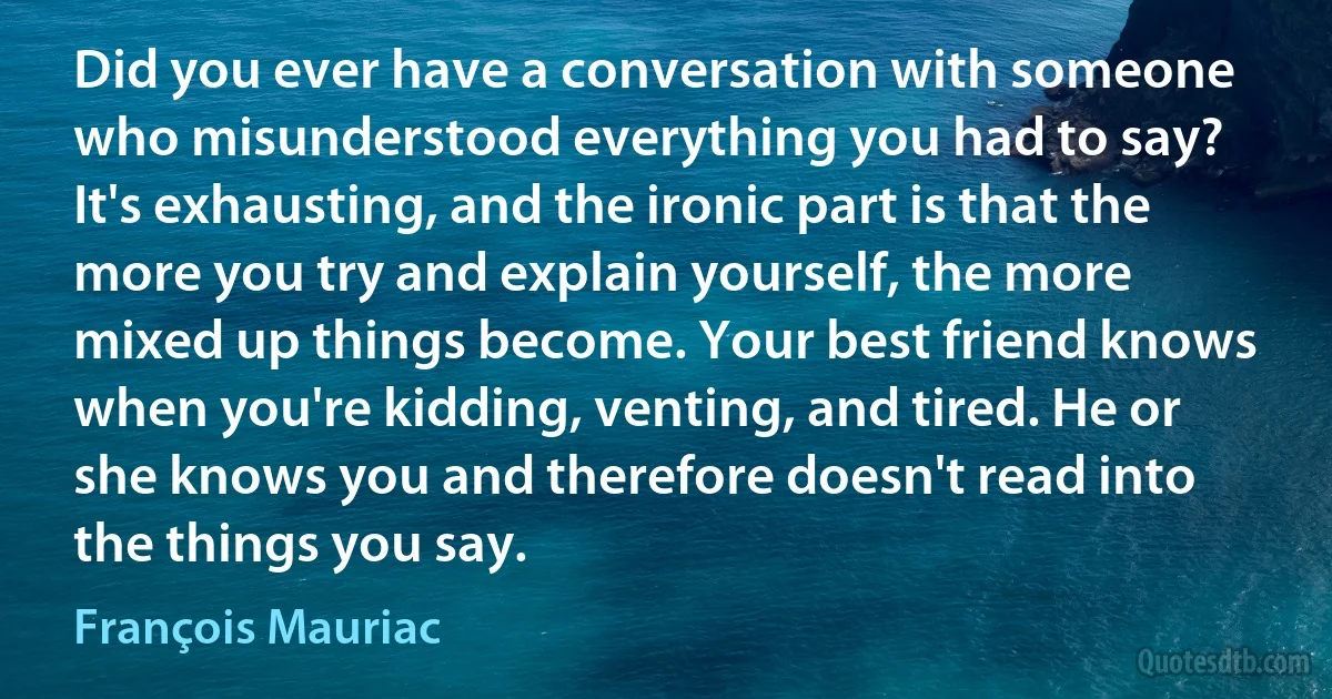 Did you ever have a conversation with someone who misunderstood everything you had to say? It's exhausting, and the ironic part is that the more you try and explain yourself, the more mixed up things become. Your best friend knows when you're kidding, venting, and tired. He or she knows you and therefore doesn't read into the things you say. (François Mauriac)