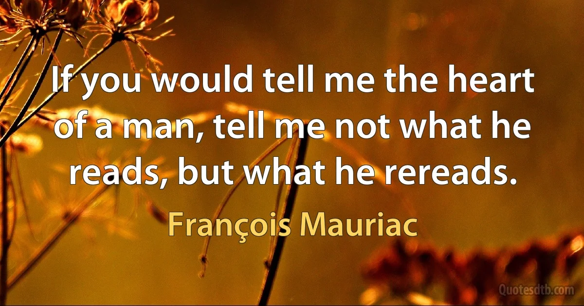 If you would tell me the heart of a man, tell me not what he reads, but what he rereads. (François Mauriac)