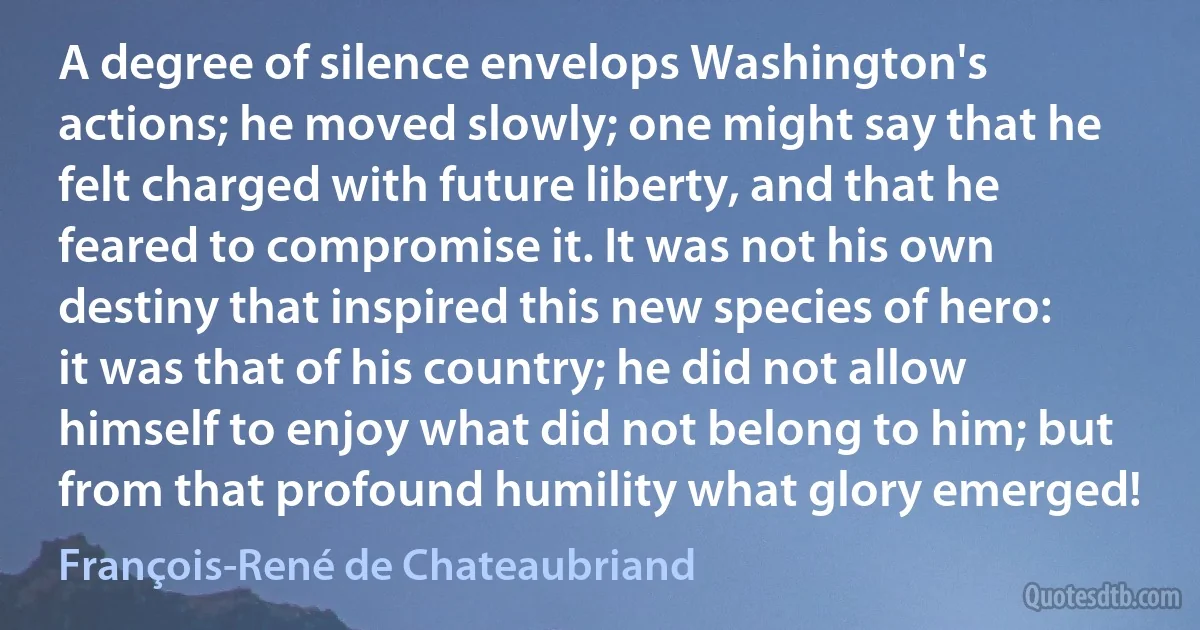 A degree of silence envelops Washington's actions; he moved slowly; one might say that he felt charged with future liberty, and that he feared to compromise it. It was not his own destiny that inspired this new species of hero: it was that of his country; he did not allow himself to enjoy what did not belong to him; but from that profound humility what glory emerged! (François-René de Chateaubriand)