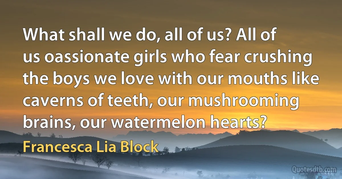 What shall we do, all of us? All of us oassionate girls who fear crushing the boys we love with our mouths like caverns of teeth, our mushrooming brains, our watermelon hearts? (Francesca Lia Block)